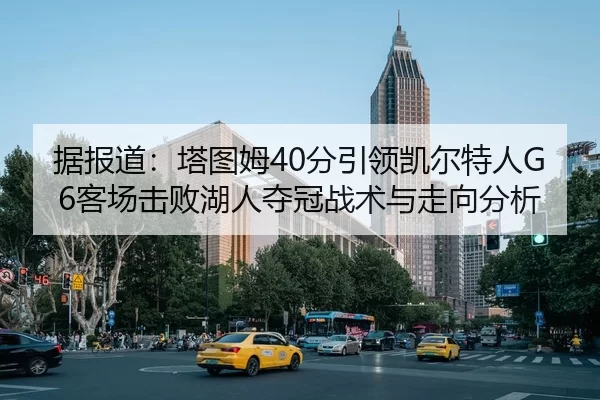 据报道：塔图姆40分引领凯尔特人G6客场击败湖人夺冠战术与走向分析