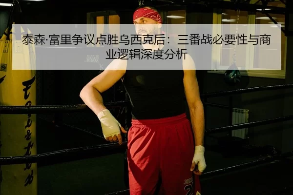 泰森·富里争议点胜乌西克后：三番战必要性与商业逻辑深度分析