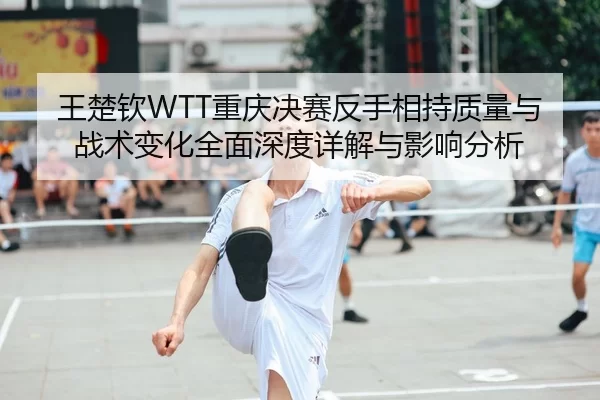 王楚钦WTT重庆决赛反手相持质量与战术变化全面深度详解与影响分析